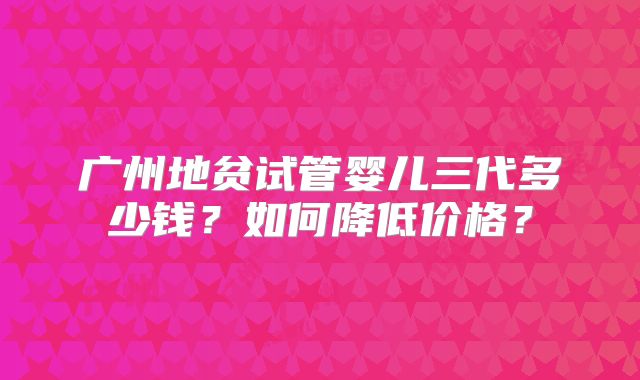 广州地贫试管婴儿三代多少钱？如何降低价格？