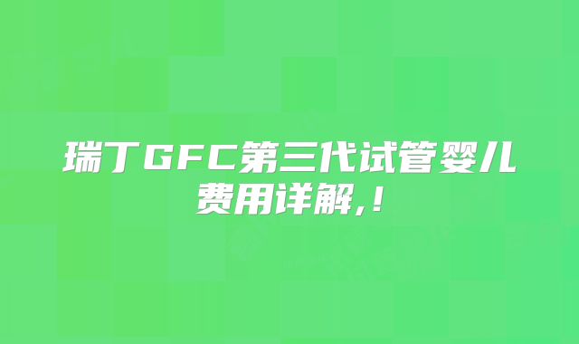 瑞丁GFC第三代试管婴儿费用详解,!