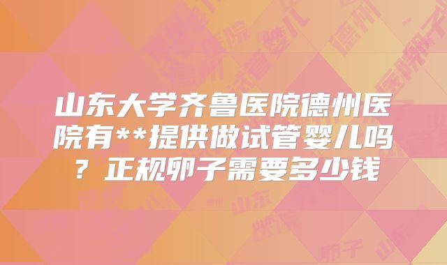 山东大学齐鲁医院德州医院有**提供做试管婴儿吗？正规卵子需要多少钱