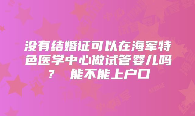 没有结婚证可以在海军特色医学中心做试管婴儿吗？ 能不能上户口