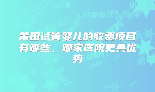 莆田试管婴儿的收费项目有哪些，哪家医院更具优势