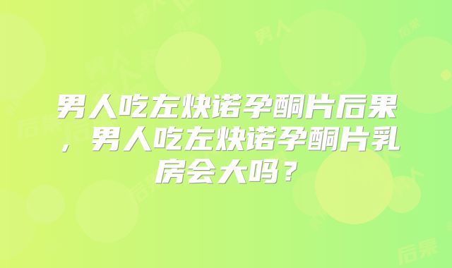 男人吃左炔诺孕酮片后果,男人吃左炔诺孕酮片乳房会大吗?