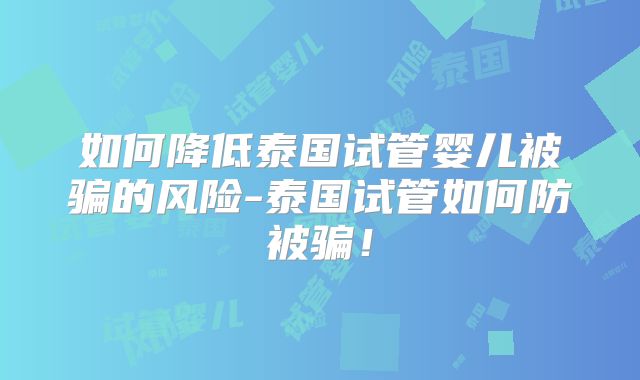 如何降低泰国试管婴儿被骗的风险-泰国试管如何防被骗！