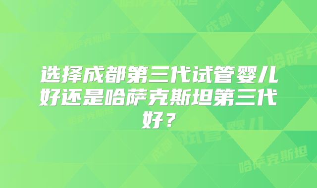 选择成都第三代试管婴儿好还是哈萨克斯坦第三代好？