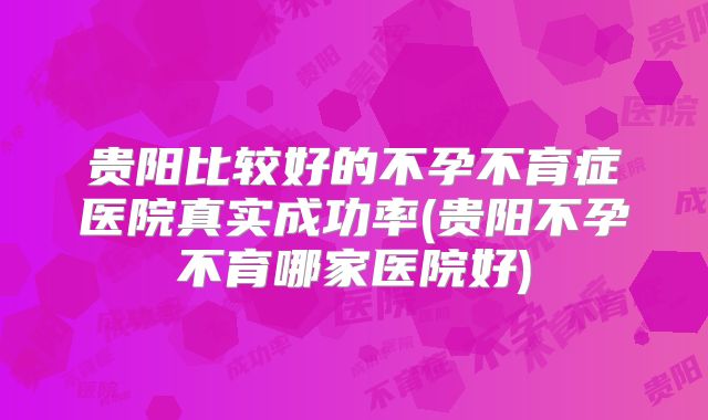 贵阳比较好的不孕不育症医院真实成功率(贵阳不孕不育哪家医院好)