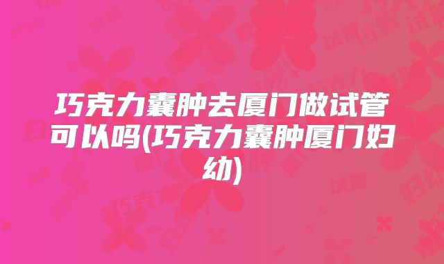 巧克力囊肿去厦门做试管可以吗(巧克力囊肿厦门妇幼)