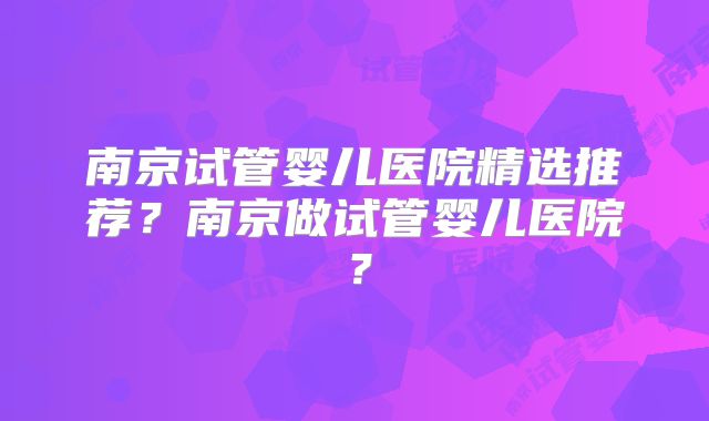 南京试管婴儿医院精选推荐?南京做试管婴儿医院?