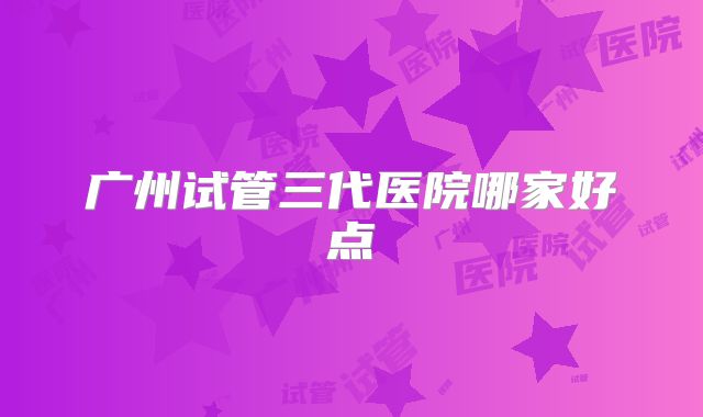 广州试管三代医院哪家好点