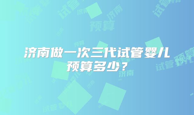 济南做一次三代试管婴儿预算多少？