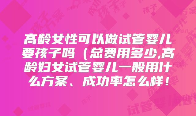 高龄女性可以做试管婴儿要孩子吗(总费用多少,高龄妇女试管婴儿一般用什么方案、成功率怎么样!
