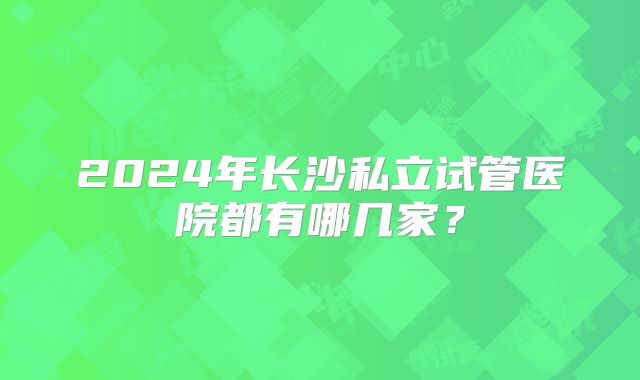 2024年长沙私立试管医院都有哪几家?