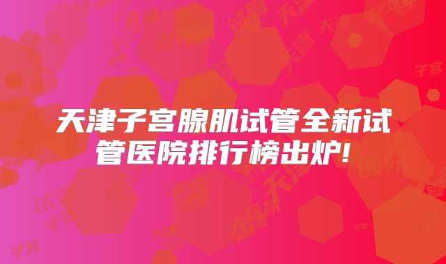 天津子宫腺肌试管全新试管医院排行榜出炉!