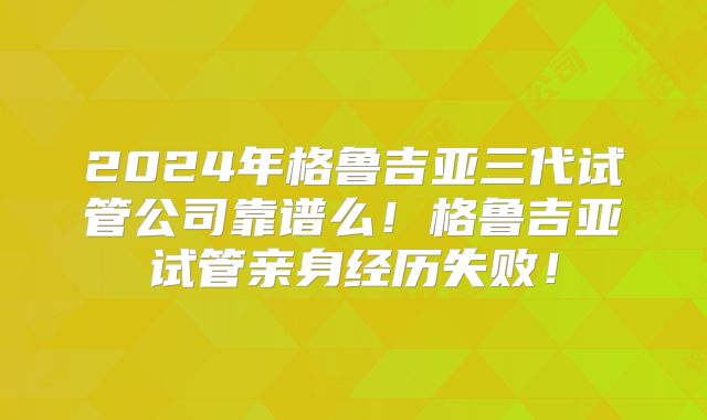2024年格鲁吉亚三代试管公司靠谱么!格鲁吉亚试管亲身经历失败!
