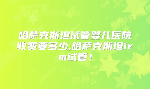 哈萨克斯坦试管婴儿医院收费要多少,哈萨克斯坦irm试管!