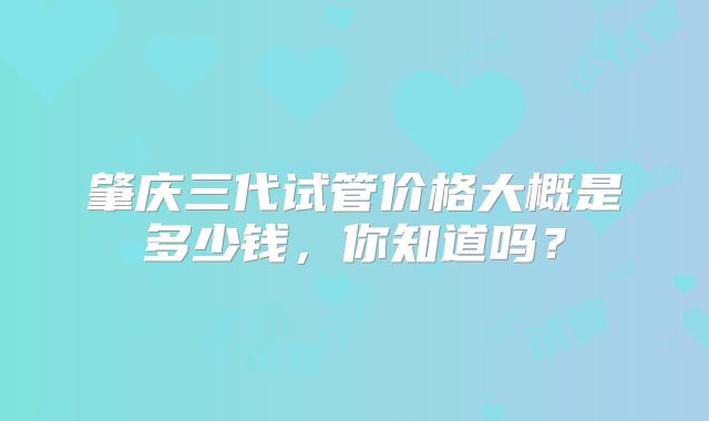 肇庆三代试管价格大概是多少钱,你知道吗?