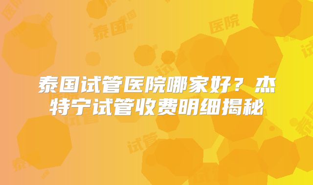 泰国试管医院哪家好？杰特宁试管收费明细揭秘