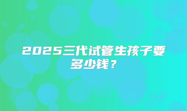 2025三代试管生孩子要多少钱？