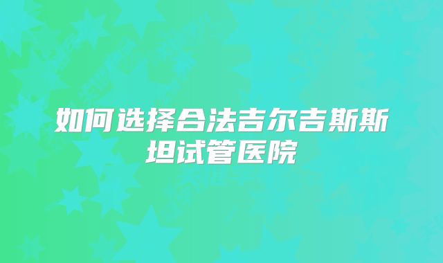 如何选择合法吉尔吉斯斯坦试管医院