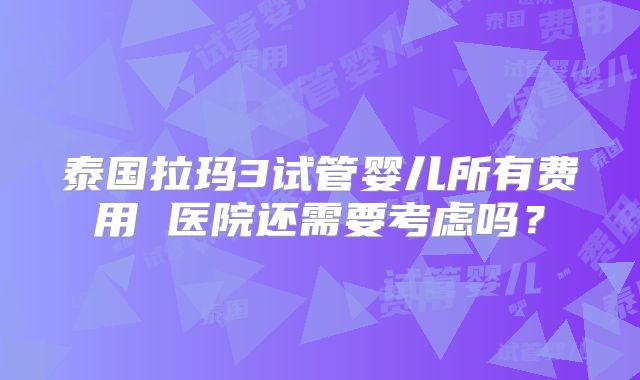 泰国拉玛3试管婴儿所有费用 医院还需要考虑吗？
