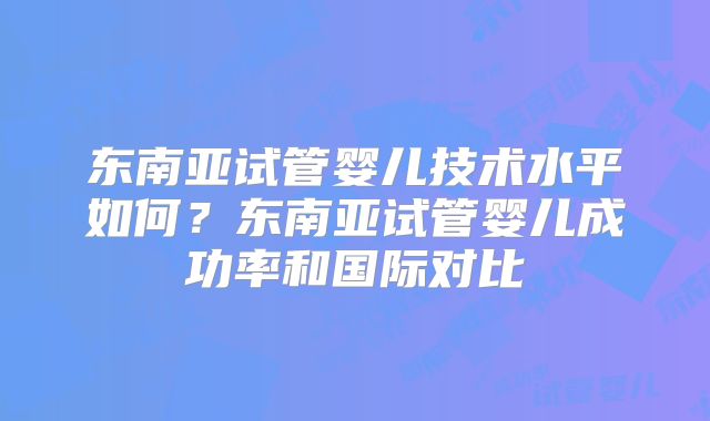 东南亚试管婴儿技术水平如何？东南亚试管婴儿成功率和国际对比