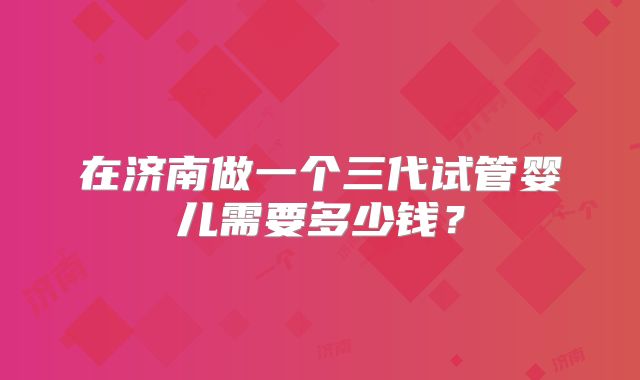 在济南做一个三代试管婴儿需要多少钱?