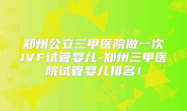 郑州公立三甲医院做一次IVF试管婴儿-郑州三甲医院试管婴儿排名!