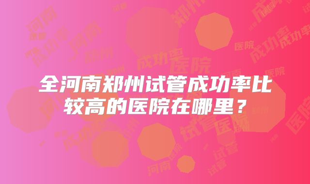 全河南郑州试管成功率比较高的医院在哪里？