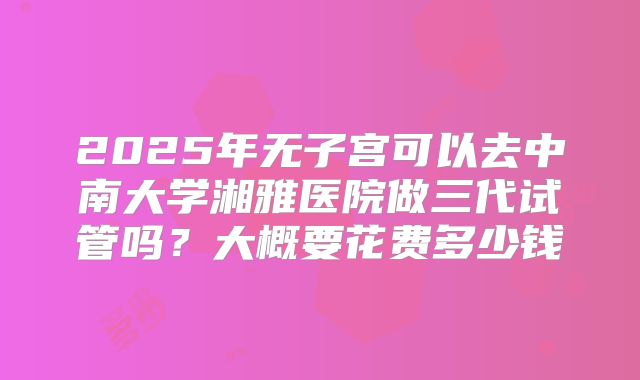 2025年无子宫可以去中南大学湘雅医院做三代试管吗？大概要花费多少钱