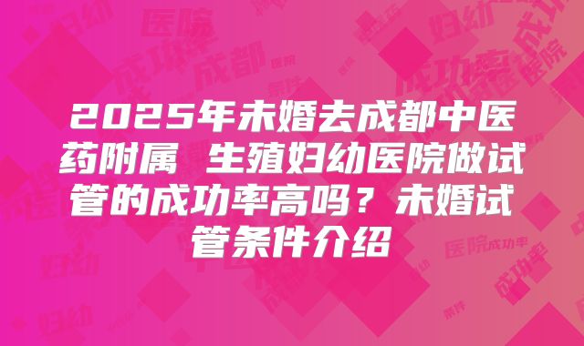 2025年未婚去成都中医药附属 生殖妇幼医院做试管的成功率高吗？未婚试管条件介绍