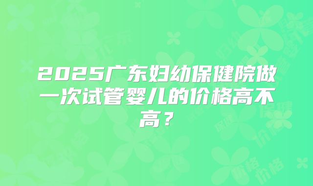 2025广东妇幼保健院做一次试管婴儿的价格高不高？