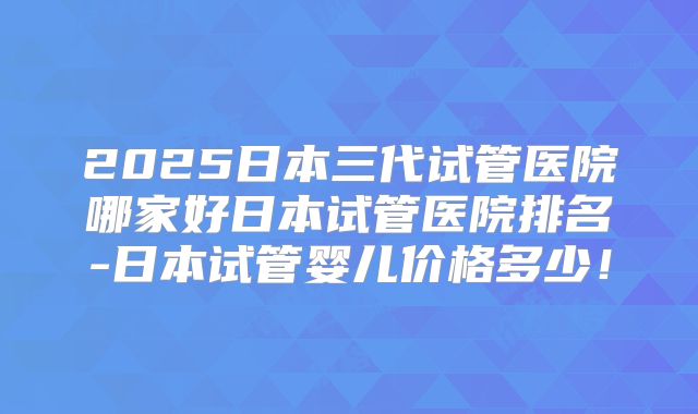 2025日本三代试管医院哪家好日本试管医院排名-日本试管婴儿价格多少！
