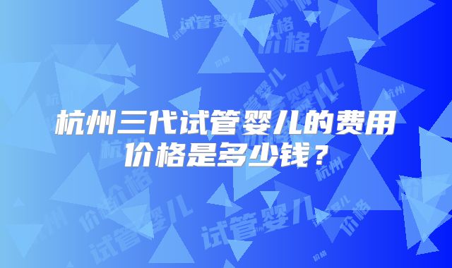 杭州三代试管婴儿的费用价格是多少钱?