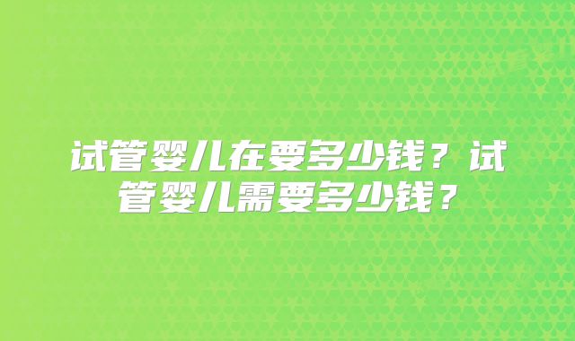 试管婴儿在要多少钱?试管婴儿需要多少钱?