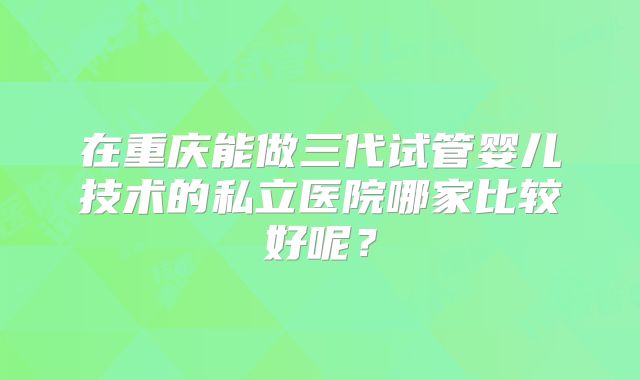 在重庆能做三代试管婴儿技术的私立医院哪家比较好呢?