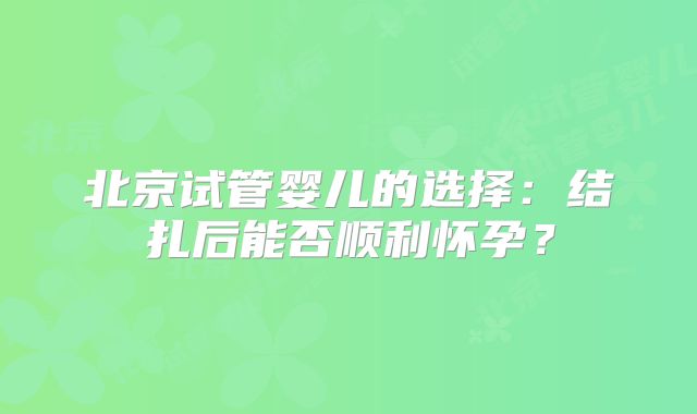 北京试管婴儿的选择：结扎后能否顺利怀孕？