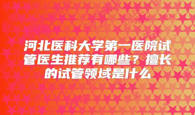 河北医科大学第一医院试管医生推荐有哪些？擅长的试管领域是什么