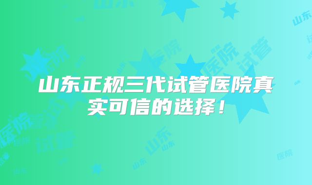 山东正规三代试管医院真实可信的选择!