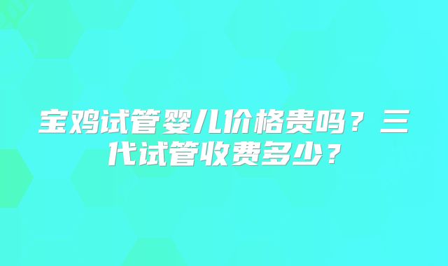 宝鸡试管婴儿价格贵吗?三代试管收费多少?