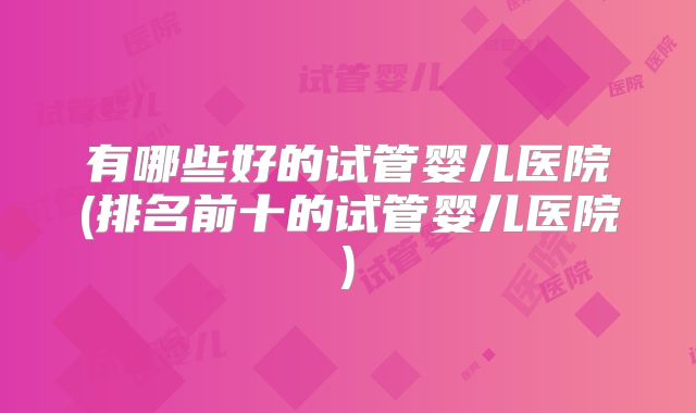 有哪些好的试管婴儿医院(排名前十的试管婴儿医院)