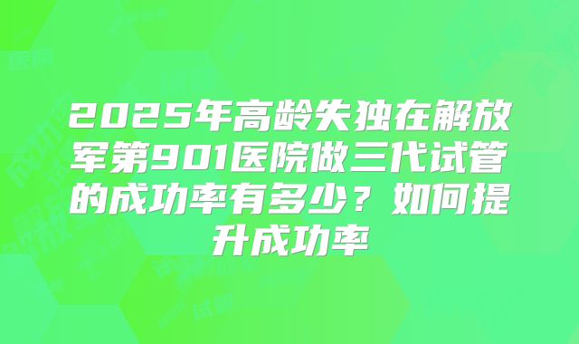 2025年高龄失独在解放军第901医院做三代试管的成功率有多少？如何提升成功率