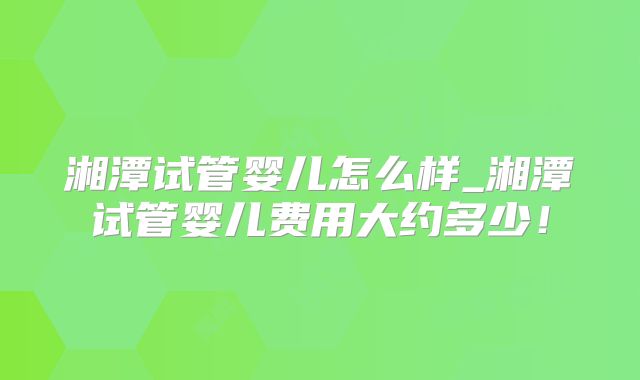 湘潭试管婴儿怎么样_湘潭试管婴儿费用大约多少!