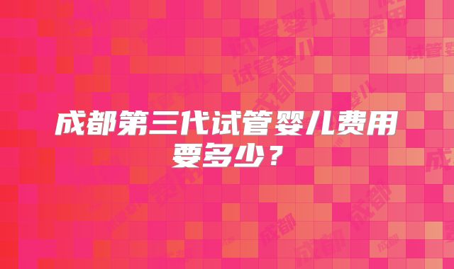 成都第三代试管婴儿费用要多少?