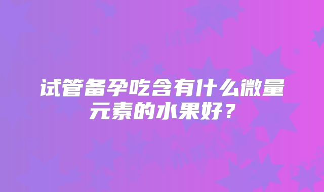 试管备孕吃含有什么微量元素的水果好?