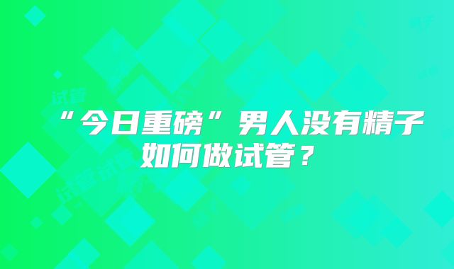 “今日重磅”男人没有精子如何做试管？