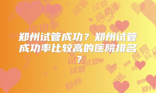郑州试管成功?郑州试管成功率比较高的医院排名?