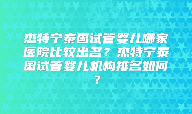 杰特宁泰国试管婴儿哪家医院比较出名?杰特宁泰国试管婴儿机构排名如何?