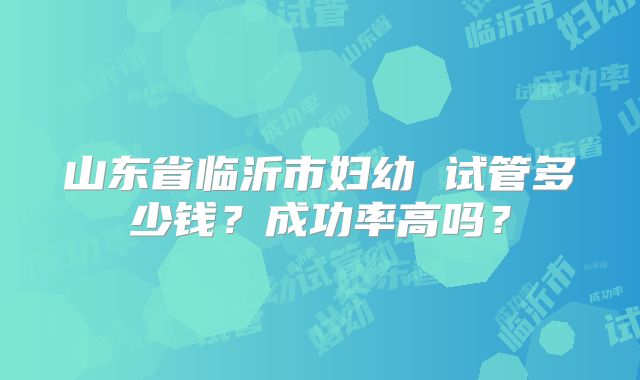山东省临沂市妇幼 试管多少钱？成功率高吗？