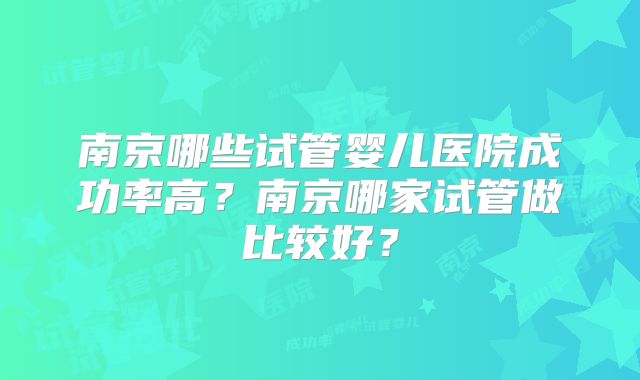 南京哪些试管婴儿医院成功率高？南京哪家试管做比较好？