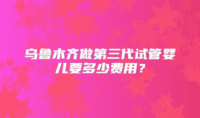 乌鲁木齐做第三代试管婴儿要多少费用?