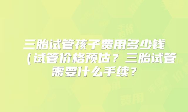 三胎试管孩子费用多少钱(试管价格预估?三胎试管需要什么手续?